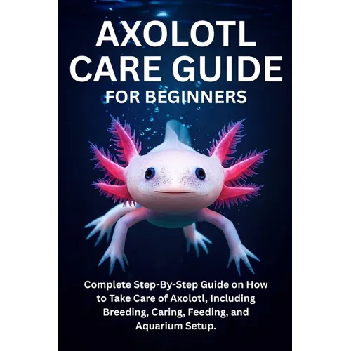 Axolotl Care Guide for Beginners: Complete Step-By-Step Guide on How to Take Care of Axolotl, Including Breeding, Caring, Feeding, and Aquarium Setup.