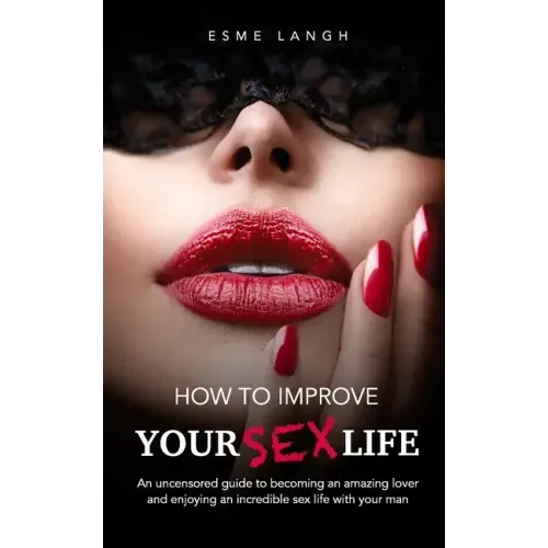 How to Improve Your Sex Life: An uncensored guide to becoming an amazing lover and enjoying an incredible sex life with your man