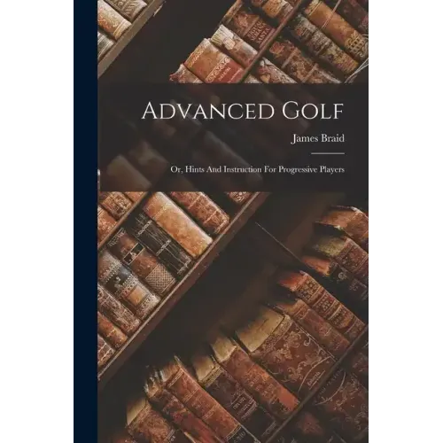 Advanced Golf: Or, Hints And Instruction For Progressive Players