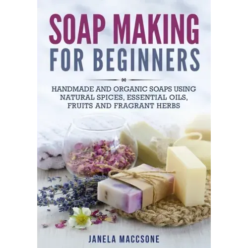 Soap Making for Beginners: Handmade and Organic Soaps Using Natural Spices, Essential Oils, Fruits and Fragrant Herbs