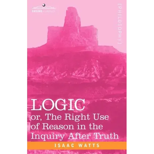 Logic: Or, the Right Use of Reason in the Inquiry After Truth