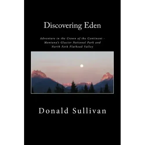 Discovering Eden: Adventure In The Crown of The Continent - Montana's Glacier National Park and North Fork of the Flathead Valley - A True Story