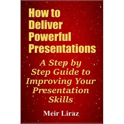 How to Deliver Powerful Presentations - A Step by Step Guide to Improving Your Presentation Skills