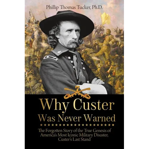 Why Custer Was Never Warned: The Forgotten Story of the True Genesis of America's Most Iconic Military Disaster, Custer's Last Stand