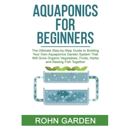 Aquaponics for Beginners: The Ultimate Step-by-Step Guide to Building Your Own Aquaponics Garden System That Will Grow Organic Vegetables, Fruit