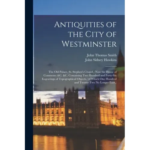 Antiquities of the City of Westminster; the Old Palace, St. Stephen's Chapel, (now the House of Commons) &c. &c. Containing Two Hundred and Forty-six