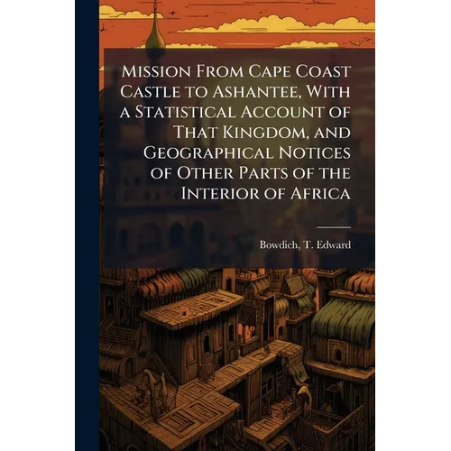 Mission From Cape Coast Castle to Ashantee, With a Statistical Account of That Kingdom, and Geographical Notices of Other Parts of the Interior of Afr