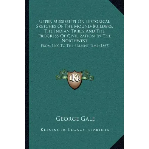 Upper Mississippi or Historical Sketches of the Mound-Builders, the Indian Tribes and the Progress of Civilization in the Northwest: From 1600 to the