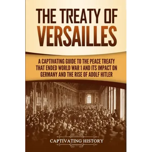 The Treaty of Versailles: A Captivating Guide to the Peace Treaty That Ended World War 1 and Its Impact on Germany and the Rise of Adolf Hitler