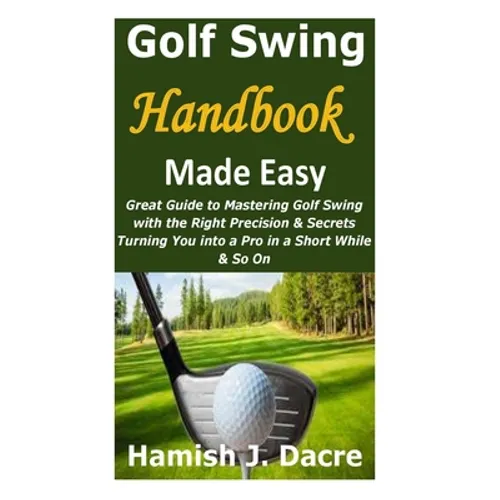 Golf Swing Handbook Made Easy: Great Guide to Mastering Golf Swing with the Right Precision & Secrets Turning You into a Pro in a Short While & So On
