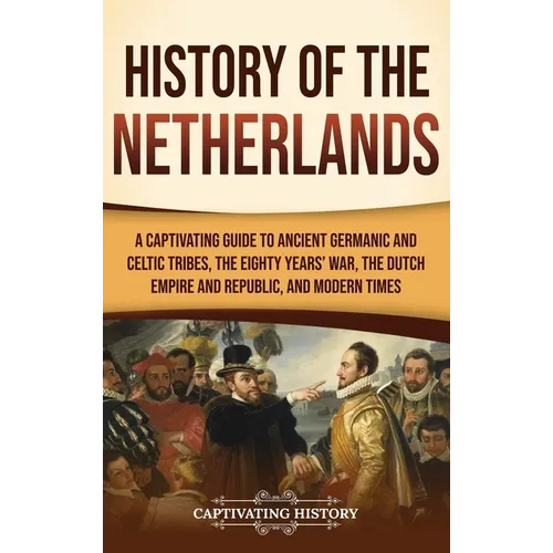 History of the Netherlands: A Captivating Guide to Ancient Germanic and Celtic Tribes, the Eighty Years' War, the Dutch Empire and Republic, and M