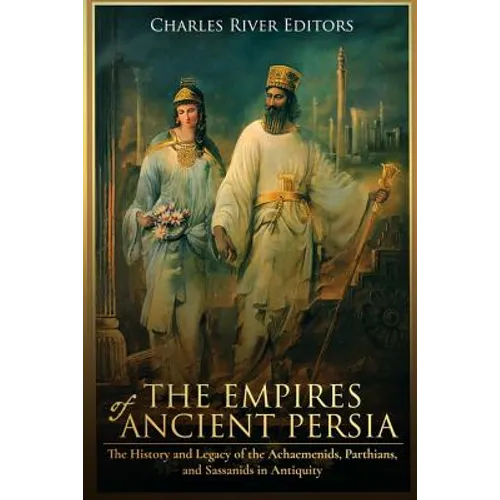 The Empires of Ancient Persia: The History and Legacy of the Achaemenids, Parthians, and Sassanids in Antiquity