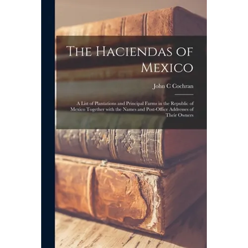 The Haciendas of Mexico: a List of Plantations and Principal Farms in the Republic of Mexico Together With the Names and Post-office Addresses
