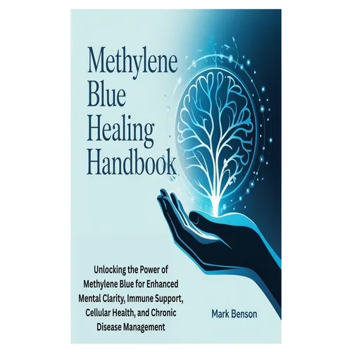 Methylene Blue Healing Handbook: Unlocking the Power of Methylene Blue for Enhanced Mental Clarity, Immune Support, Cellular Health, and Chronic Disea