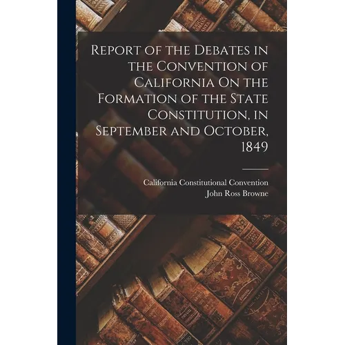 Report of the Debates in the Convention of California On the Formation of the State Constitution, in September and October, 1849