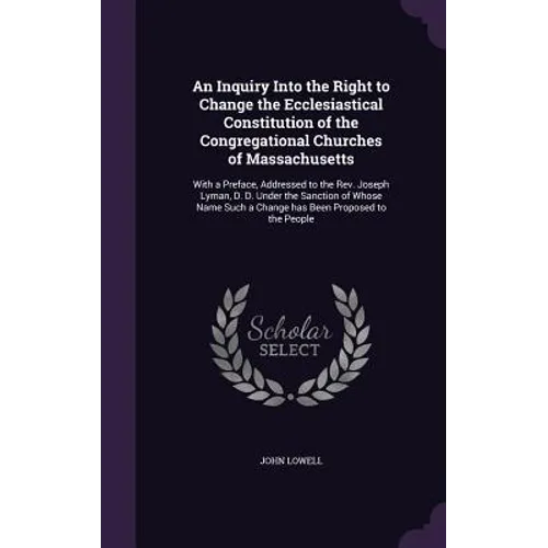 An Inquiry Into the Right to Change the Ecclesiastical Constitution of the Congregational Churches of Massachusetts: With a Preface, Addressed to the
