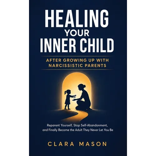 Healing Your Inner Child After Growing Up with Narcissistic Parents: Reparent Yourself, Stop Self-Abandonment, and Finally Become the Adult They Never