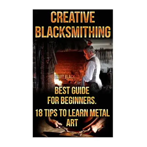 Creative Blacksmithing Best Guide For Beginners. 18 Tips To Learn Metal Art: (Blacksmith, How To Blacksmith, How To Blacksmithing, Metal Work, Knife M