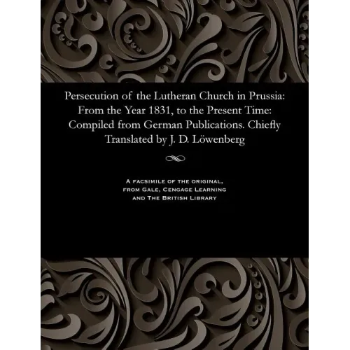 Persecution of the Lutheran Church in Prussia: From the Year 1831, to the Present Time: Compiled from German Publications. Chiefly Translated by J. D.