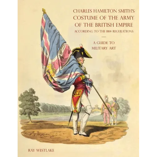 A GUIDE TO MILITARY ART - Charles Hamilton Smith's Costume of the Army of the British Empire: According to the 1814 regulations