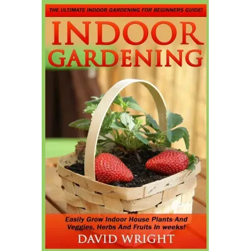 Indoor Gardening: The Ultimate Indoor Gardening For Beginners Guide! - Easily Grow Indoor House Plants And Veggies, Herbs, And Fruits In Weeks!