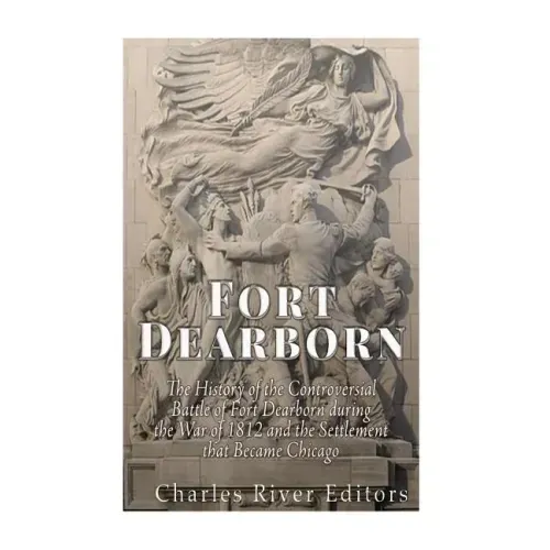 Fort Dearborn: The History of the Controversial Battle of Fort Dearborn during the War of 1812 and the Settlement that Became Chicago