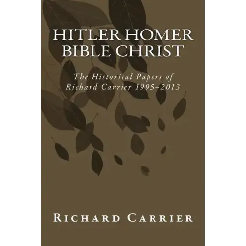 Hitler Homer Bible Christ: The Historical Papers of Richard Carrier 1995-2013
