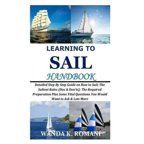 Learning to Sail Handbook: Detailed Step By Step Guide on How to Sail; The Salient Rules (Dos & Don'ts); The Required Preparation Plus Some Vital