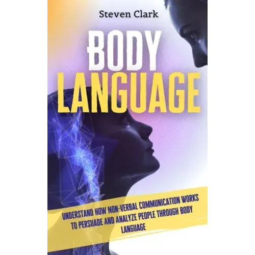 Body Language: Understand How Non-Verbal Communication Works To Persuade And Analyze People Through Body Language