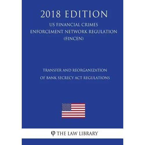 Transfer and Reorganization of Bank Secrecy Act Regulations (US Financial Crimes Enforcement Network Regulation) (FINCEN) (2018 Edition)