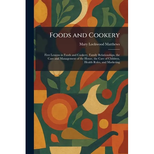 Foods and Cookery: First Lessons in Foods and Cookery, Family Relationships, the Care and Management of the House, the Care of Children, Health Rules,