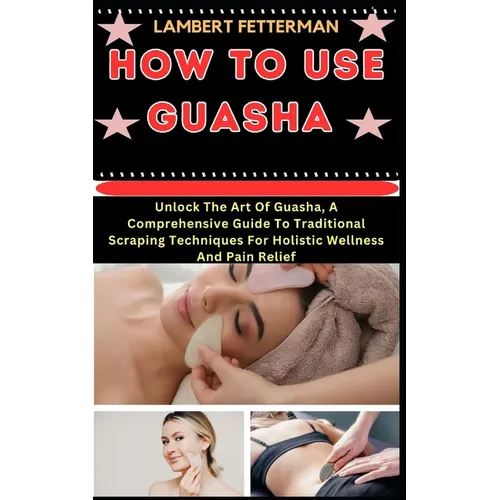 How to Use Guasha: Unlock The Art Of Guasha, A Comprehensive Guide To Traditional Scraping Techniques For Holistic Wellness And Pain Reli
