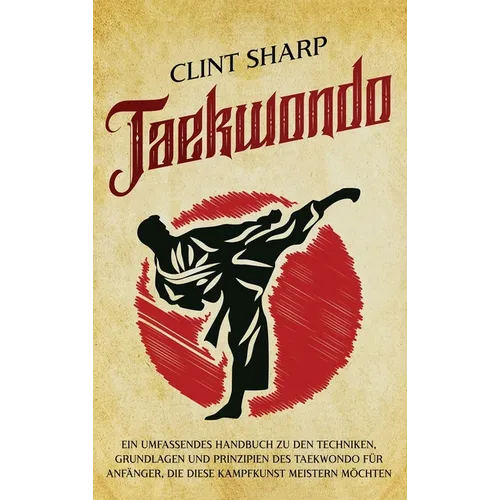 Taekwondo: Ein umfassendes Handbuch zu den Techniken, Grundlagen und Prinzipien des Taekwondo für Anfänger, die diese Kampfkunst meistern möchten