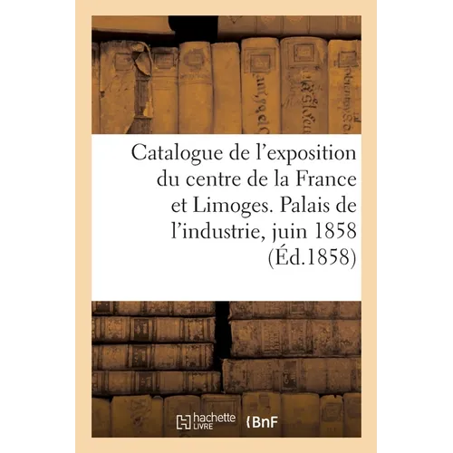 Catalogue de l'Exposition Du Centre de la France Et Limoges. Palais de l'Industrie, Juin 1858: Agriculture, Industrie, Beaux-Arts
