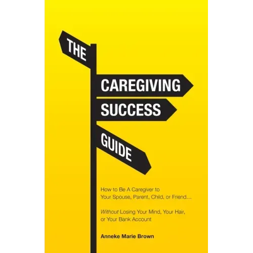 The Caregiving Success Guide: How to Be A Caregiver to Your Spouse, Parent, Child, or Friend... Without Losing Your Mind, Your Hair, or Your Bank Acco