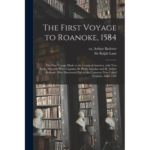 The First Voyage to Roanoke, 1584: the First Voyage Made to the Coasts of America, With Two Barks, Wherein Were Captains M. Philip Amadas and M. Arthu