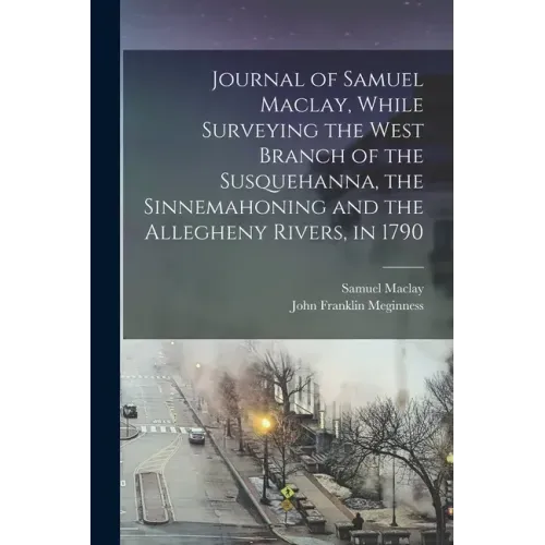 Journal of Samuel Maclay, While Surveying the West Branch of the Susquehanna, the Sinnemahoning and the Allegheny Rivers, in 1790