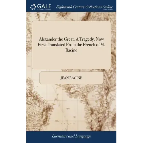 Alexander the Great. A Tragedy. Now First Translated From the French of M. Racine