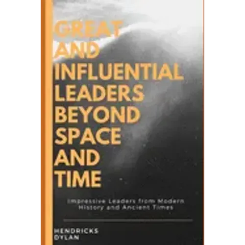 Great and Influential Leaders Beyond Space and Time: Impressive Leaders from Modern History and Ancient Times