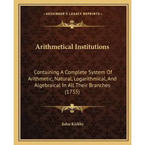 Arithmetical Institutions: Containing A Complete System Of Arithmetic, Natural, Logarithmical, And Algebraical In All Their Branches (1735)