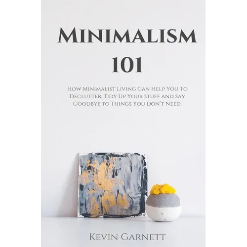 Minimalism 101: How Minimalist Living Can Help You To Declutter, Tidy Up Your Stuff and Say Goodbye to Things You Don't Need