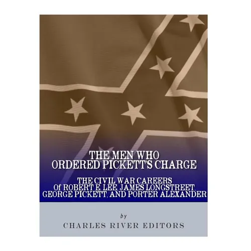 The Men Who Ordered Pickett's Charge: The Civil War Careers of Robert E. Lee, James Longstreet, George Pickett & Edward Porter Alexander