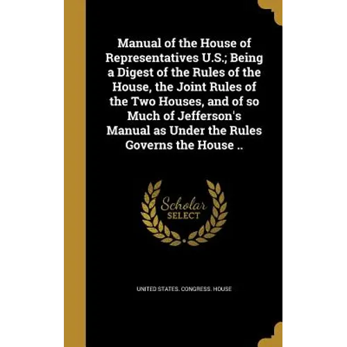 Manual of the House of Representatives U.S.; Being a Digest of the Rules of the House, the Joint Rules of the Two Houses, and of so Much of Jefferson'