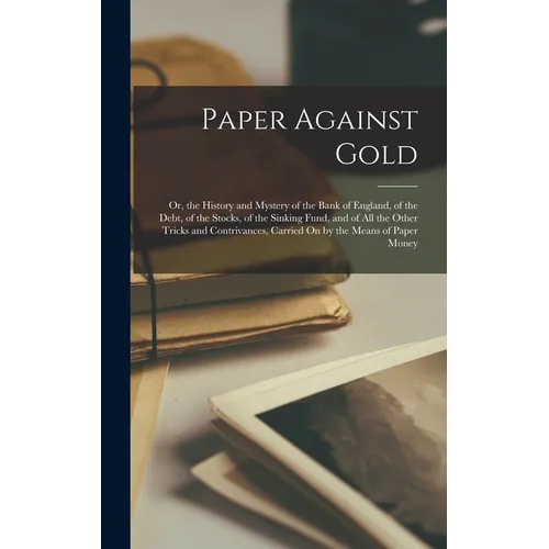 Paper Against Gold: Or, the History and Mystery of the Bank of England, of the Debt, of the Stocks, of the Sinking Fund, and of All the Ot