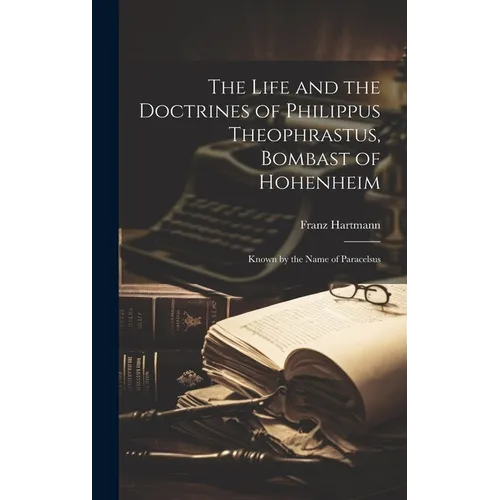 The Life and the Doctrines of Philippus Theophrastus, Bombast of Hohenheim: Known by the Name of Paracelsus