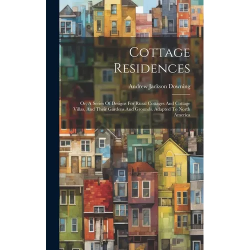 Cottage Residences: Or, A Series Of Designs For Rural Cottages And Cottage Villas, And Their Gardens And Grounds. Adapted To North America