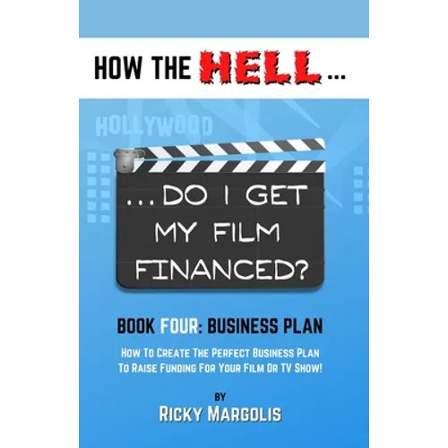 HOW THE HELL... Do I Get My Film Financed?: Book Four: BUSINESS PLAN: How To Create The Perfect Business Plan To Raise Funding For Your Film Or TV Sho