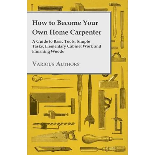How to Become Your Own Home Carpenter - A Guide to Basic Tools, Simple Tasks, Elementary Cabinet Work and Finishing Woods