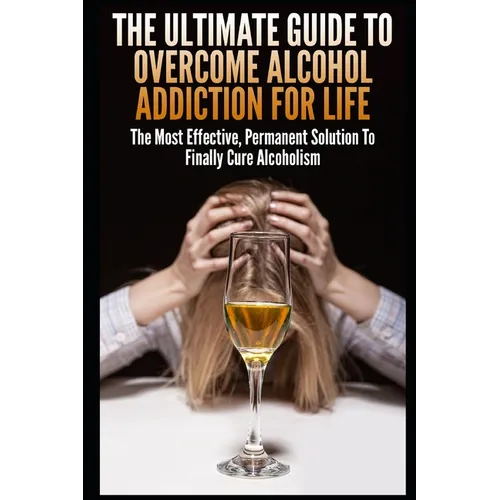 The Ultimate Guide To Overcome Alcohol Addiction For Life: The Most Effective, Permanent Solution To Finally Cure Alcoholism