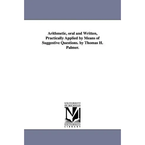 Arithmetic, oral and Written, Practically Applied by Means of Suggestive Questions. by Thomas H. Palmer.